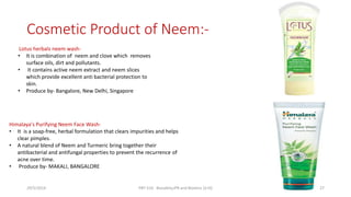 Cosmetic Product of Neem:-
Lotus herbals neem wash-
• It is combination of neem and clove which removes
surface oils, dirt and pollutants.
• It contains active neem extract and neem slices
which provide excellent anti bacterial protection to
skin.
• Produce by- Bangalore, New Delhi, Singapore
Himalaya's Purifying Neem Face Wash-
• It is a soap-free, herbal formulation that clears impurities and helps
clear pimples.
• A natural blend of Neem and Turmeric bring together their
antibacterial and antifungal properties to prevent the recurrence of
acne over time.
• Produce by- MAKALI, BANGALORE
29/5/2014 PBT-510 Biosafety,IPR and Bioetics {2+0} 27
 