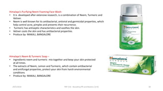 Himalaya's Purifying Neem Foaming Face Wash-
• It is developed after extensive research, is a combination of Neem, Turmeric and
Vetiver.
• Neem is well-known for its antibacterial, antiviral and germicidal properties, which
help control acne, pimples and prevents their recurrence.
• Turmeric has antiseptic characteristics and soothes the skin.
• Vetiver cools the skin and has antibacterial properties.
• Produce by- MAKALI, BANGALORE
Himalaya's Neem & Turmeric Soap –
• Ingredients neem and turmeric mix together and keep your skin protected
at all times.
• The extracts of Neem, Lemon and Turmeric, which contain antibacterial
and antifungal properties, protect your skin from harsh environmental
conditions.
• Produce by- MAKALI, BANGALORE
29/5/2014 PBT-510 Biosafety,IPR and Bioetics {2+0} 28
 