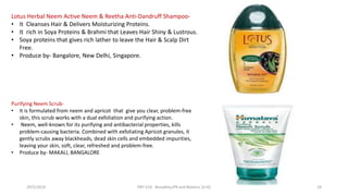 Lotus Herbal Neem Active Neem & Reetha Anti-Dandruff Shampoo-
• It Cleanses Hair & Delivers Moisturizing Proteins.
• It rich in Soya Proteins & Brahmi that Leaves Hair Shiny & Lustrous.
• Soya proteins that gives rich lather to leave the Hair & Scalp Dirt
Free.
• Produce by- Bangalore, New Delhi, Singapore.
Purifying Neem Scrub-
• It is formulated from neem and apricot that give you clear, problem-free
skin, this scrub works with a dual exfoliation and purifying action.
• Neem, well-known for its purifying and antibacterial properties, kills
problem-causing bacteria. Combined with exfoliating Apricot granules, it
gently scrubs away blackheads, dead skin cells and embedded impurities,
leaving your skin, soft, clear, refreshed and problem-free.
• Produce by- MAKALI, BANGALORE
29/5/2014 PBT-510 Biosafety,IPR and Bioetics {2+0} 29
 