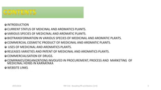 INTRODUCTION
CURRENT STATUS OF MDICINAL AND AROMATICS PLANTS.
VARIOUS SPECIES OF MEDICINAL AND AROMATIC PLANTS.
BIOTRANSFORMATION IN VARIOUS SPECIES OF MEDICINAL AND AROMATIC PLANTS.
COMMERCIAL COSMETIC PRODUCT OF MEDICINAL AND AROMATIC PLANTS.
USES OF MEDICINAL AND AROMATICS PLANTS.
RELEASES VARIETIES AND PATENT OF MEDICINAL AND AROMATICS PLANTS.
COMMERCIALISATION OF DRUGS.
COMPANIES/ORGANIZATIONS INVOLVED IN PROCUREMENT, PROCESS AND MARKETING OF
MEDICINAL HERBS IN KARNATAKA
WEBSITE LINKS.
29/5/2014 PBT-510 Biosafety,IPR and Bioetics {2+0} 3
 