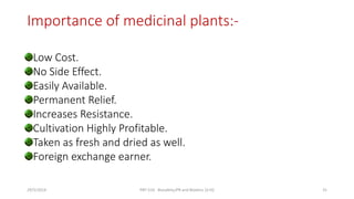 Importance of medicinal plants:-
Low Cost.
No Side Effect.
Easily Available.
Permanent Relief.
Increases Resistance.
Cultivation Highly Profitable.
Taken as fresh and dried as well.
Foreign exchange earner.
29/5/2014 PBT-510 Biosafety,IPR and Bioetics {2+0} 31
 