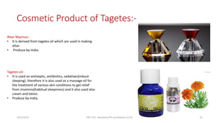 Cosmetic Product of Tagetes:-
Attar Majmua:-
• It is derived from tagetes oil which are used in making
attar.
• Produce by-India.
Tagetes oil-
• It is used an antiseptic, antibiotics, sedatives{induce
sleeping}. therefore it is also used as a massage oil for
the treatment of various skin conditions to get relief
from insomnia{habitual sleepiness} and it also used also
cream and lotion.
• Produce by-India.
29/5/2014 PBT-510 Biosafety,IPR and Bioetics {2+0} 35
 