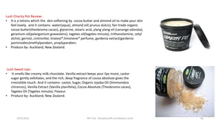 Lush Charity Pot Review-
• It is a lotions which the skin-softening by cocoa butter and almond oil to make your skin
feel lovely, and it contains- water(aqua), almond oil( prunus dulcis), fair-trade organic
cocoa butter(theobroma cacao), glycerine, stearic acid, ylang ylang oil (cananga odorata),
geranium oil(pelargonium graveolens), tagetes oil(tagetes minuta), trithanolamine, cetyl
alchol, gerniol, cintronllol, linalool*,limonene* perfume, gardenia extract(gardenia
jasminodies)methylparaben, proplyparaben.
• Produce by- Auckland, New Zealand.
Lush Sweet Lips-
• It smells like creamy milk chocolate. Vanilla extract keeps your lips moist, castor
sugar gently exfoliates, and the rich, deep fragrance of cocoa absolute gives the
irresistible touch. And it contains- castor, Sugar, Organic Jojoba Oil (Simmondsia
chinensis), Vanilla Extract (Vanilla planifolia), Cocoa Absolute (Theobroma cacao),
Tagetes Oil (Tagetes minuta), Flavour.
• Produce by- Auckland, New Zealand.
29/5/2014 PBT-510 Biosafety,IPR and Bioetics {2+0} 36
 