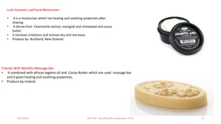 Friends With Benefits Massage Bar-
• It combined with african tagetes oil and Cocoa Butter which are used massage bar
and it gives healing and soothing properties.
• Produce by-Ireland.
Lush Cosmetic Lad Facial Moisturizer:-
• It is a moisturizer which has healing and soothing properties.after
shaving.
• It derive from Chamomile extract, marigold and chickweed and cocoa
butter.
• It removes irritations and remove dry and red areas.
• Produce by- Auckland, New Zealand.
29/5/2014 PBT-510 Biosafety,IPR and Bioetics {2+0} 37
 