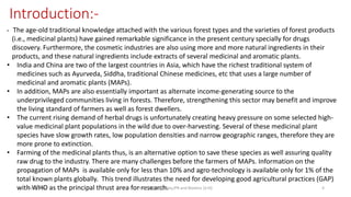 • The age-old traditional knowledge attached with the various forest types and the varieties of forest products
(i.e., medicinal plants) have gained remarkable significance in the present century specially for drugs
discovery. Furthermore, the cosmetic industries are also using more and more natural ingredients in their
products, and these natural ingredients include extracts of several medicinal and aromatic plants.
• India and China are two of the largest countries in Asia, which have the richest traditional system of
medicines such as Ayurveda, Siddha, traditional Chinese medicines, etc that uses a large number of
medicinal and aromatic plants (MAPs).
• In addition, MAPs are also essentially important as alternate income-generating source to the
underprivileged communities living in forests. Therefore, strengthening this sector may benefit and improve
the living standard of farmers as well as forest dwellers.
• The current rising demand of herbal drugs is unfortunately creating heavy pressure on some selected high-
value medicinal plant populations in the wild due to over-harvesting. Several of these medicinal plant
species have slow growth rates, low population densities and narrow geographic ranges, therefore they are
more prone to extinction.
• Farming of the medicinal plants thus, is an alternative option to save these species as well assuring quality
raw drug to the industry. There are many challenges before the farmers of MAPs. Information on the
propagation of MAPs is available only for less than 10% and agro-technology is available only for 1% of the
total known plants globally. This trend illustrates the need for developing good agricultural practices (GAP)
with WHO as the principal thrust area for research.
Introduction:-
29/5/2014 PBT-510 Biosafety,IPR and Bioetics {2+0} 4
 