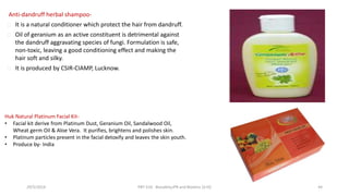 Anti-dandruff herbal shampoo-
It is a natural conditioner which protect the hair from dandruff.
Oil of geranium as an active constituent is detrimental against
the dandruff aggravating species of fungi. Formulation is safe,
non-toxic, leaving a good conditioning effect and making the
hair soft and silky.
It is produced by CSIR-CIAMP, Lucknow.
Huk Natural Platinum Facial Kit-
• Facial kit derive from Platinum Dust, Geranium Oil, Sandalwood Oil,
Wheat germ Oil & Aloe Vera. It purifies, brightens and polishes skin.
• Platinum particles present in the facial detoxify and leaves the skin youth.
• Produce by- India
29/5/2014 PBT-510 Biosafety,IPR and Bioetics {2+0} 44
 