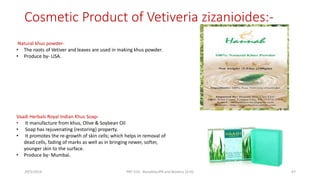 Cosmetic Product of Vetiveria zizanioides:-
Vaadi Herbals Royal Indian Khus Soap-
• It manufacture from khus, Olive & Soybean Oil
• Soap has rejuvenating {restoring} property.
• It promotes the re-growth of skin cells; which helps in removal of
dead cells, fading of marks as well as in bringing newer, softer,
younger skin to the surface.
• Produce by- Mumbai.
Natural khus powder-
• The roots of Vetiver and leaves are used in making khus powder.
• Produce by- USA.
29/5/2014 PBT-510 Biosafety,IPR and Bioetics {2+0} 47
 