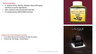 Herbal shampoo-
• It contains Amla, Reetha, Shikakai, Heena Bhringraj
and Khus as active ingredients.
• Safe, nontoxic and environment friendly.
• It is produced by CSIR-CIAMP,Lucknow.
Lalique’s Encre Noir (the guy’s version)-
• it is a Attar derive from southern US type of vetiver.
• Produce by- San Diego, United States
29/5/2014 PBT-510 Biosafety,IPR and Bioetics {2+0} 49
 
