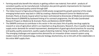 • Farming would also benefit the industry in getting uniform raw material, from which products of
consistent quality can be manufactured. Cultivation also permits genetic improvements for improved
variety and improved quality control through GAP.
• The Indian Council of Agricultural Research (ICAR) wisely recognized the growth potential of this newly
emerging herbal sector way back in 1992 by creating a National Research Centre for Medicinal and
Aromatic Plants at Anand, Gujarat which has been rechristened to Directorate of Medicinal and Aromatic
Plants Research (DMAPR) by backward linking of its outreach programme, the All India Coordinated
Research Project on Medicinal & Aromatic Plants and Betelvine (AICRP-MAPB).
• The DMAPR continues to contribute in this sector in the very basic link of quality raw drug supply by
research or area of agriculture which is as important as drug discovery. Research, thus in quality raw drug
supply sector demands for varietal improvement, development of good agricultural practices for assuring
end quality, quality assessment, quality supply of planting material, fixing of standards, certification, etc.
The emerging challenges and opportunities demand for an innovation driven research system using
modern tools of ICT, biotechnology, molecular biology, biochemistry, etc to link with all the stakeholders in
the entire MAP supply chain.
29/5/2014 PBT-510 Biosafety,IPR and Bioetics {2+0} 5
 