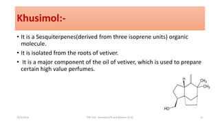 Khusimol:-
• It is a Sesquiterpenes(derived from three isoprene units) organic
molecule.
• It is isolated from the roots of vetiver.
• It is a major component of the oil of vetiver, which is used to prepare
certain high value perfumes.
29/5/2014 PBT-510 Biosafety,IPR and Bioetics {2+0} 51
 