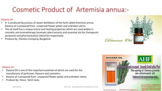 Cosmetic Product of Artemisia annua:-
Davana oil-
• It is produced by process of steam distillation of the herb called Artemisia annua.
Davana oil is prepared from unopened flower petals and unbroken stems.
• The oil itself has a unique aroma and healing properties which are used widely in
cosmetic and aromatherapy {aromatic plant extracts and essential oils for therapeutic
purposes} and pharmaceutical industries respectively.
• Produce by- Planters Company, Bangalore.
Davana oil-
• Davana Oil is one of the important essential oil which are used for the
manufacture of perfumes, flavours and cosmetics.
• Davana oil is prepared from unopened flower petals and unbroken stems.
• Produce by- Hosur. Tamil nadu
29/5/2014 PBT-510 Biosafety,IPR and Bioetics {2+0} 53
 