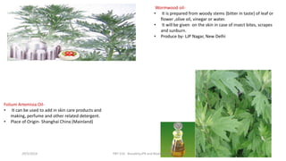 Wormwood oil-
• It is prepared from woody stems {bitter in taste} of leaf or
flower ,olive oil, vinegar or water.
• It will be given on the skin in case of insect bites, scrapes
and sunburn.
• Produce by- LJP Nagar, New Delhi
Folium Artemisia Oil-
• It can be used to add in skin care products and
making, perfume and other related detergent.
• Place of Origin- Shanghai China (Mainland)
29/5/2014 PBT-510 Biosafety,IPR and Bioetics {2+0} 54
 