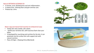 .
Natural ARTEMISIA SCOPARIA Oil-
• It remove acne, blocked pores and anti-imflammation .
• It relieve from relieving fever and pain and hair care.
• Produce by- china
Abaan argy wormwood leaf essential oil antibacterial soap-
• It keep skin clear, tender, soft, elastic.
• Gentle your sensitive skin, with luxurious foam clear your
lather.
• It developed for nourishing and nutrition for the skin. It can
penetrate into the surface skin cells support skin with
natural nutrition.
• Place of Origin:- Zhejiang China (Mainland)
29/5/2014 PBT-510 Biosafety,IPR and Bioetics {2+0} 55
 