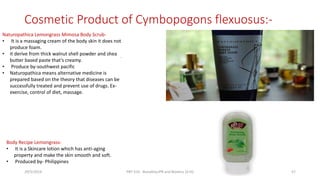 Cosmetic Product of Cymbopogons flexuosus:-
.
Body Recipe Lemongrass-
• It is a Skincare lotion which has anti-aging
property and make the skin smooth and soft.
• Produced by- Philippines
Naturopathica Lemongrass Mimosa Body Scrub-
• It is a massaging cream of the body skin it does not
produce foam.
• it derive from thick walnut shell powder and shea
butter based paste that’s creamy.
• Produce by-southwest pacific
• Naturopathica means alternative medicine is
prepared based on the theory that diseases can be
successfully treated and prevent use of drugs. Ex-
exercise, control of diet, massage.
29/5/2014 PBT-510 Biosafety,IPR and Bioetics {2+0} 57
 