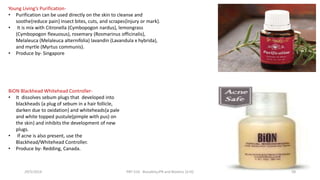 BiON Blackhead Whitehead Controller-
• It dissolves sebum plugs that developed into
blackheads {a plug of sebum in a hair follicle,
darken due to oxidation} and whiteheads{a pale
and white topped pustule(pimple with pus) on
the skin} and inhibits the development of new
plugs.
• If acne is also present, use the
Blackhead/Whitehead Controller.
• Produce by- Redding, Canada.
Young Living’s Purification-
• Purification can be used directly on the skin to cleanse and
soothe{reduce pain} insect bites, cuts, and scrapes{injury or mark}.
• It is mix with Citronella (Cymbopogon nardus), lemongrass
(Cymbopogon flexuosus), rosemary (Rosmarinus officinalis),
Melaleuca (Melaleuca alternifolia) lavandin (Lavandula x hybrida),
and myrtle (Myrtus communis).
• Produce by- Singapore
29/5/2014 PBT-510 Biosafety,IPR and Bioetics {2+0} 58
 