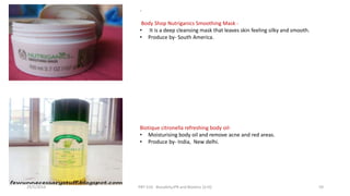 .
Body Shop Nutriganics Smoothing Mask -
• It is a deep cleansing mask that leaves skin feeling silky and smooth.
• Produce by- South America.
Biotique citronella refreshing body oil-
• Moisturising body oil and remove acne and red areas.
• Produce by- India, New delhi.
29/5/2014 PBT-510 Biosafety,IPR and Bioetics {2+0} 59
 