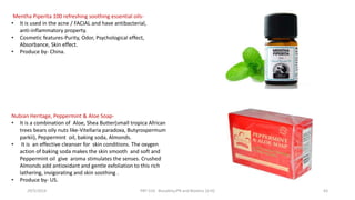 Nubian Heritage, Peppermint & Aloe Soap-
• It is a combination of Aloe, Shea Butter(small tropica African
trees bears oily nuts like-Vitellaria paradoxa, Butyrospermum
parkii), Peppermint oil, baking soda, Almonds.
• It is an effective cleanser for skin conditions. The oxygen
action of baking soda makes the skin smooth and soft and
Peppermint oil give aroma stimulates the senses. Crushed
Almonds add antioxidant and gentle exfoliation to this rich
lathering, invigorating and skin soothing .
• Produce by- US.
Mentha Piperita 100 refreshing soothing essential oils-
• It is used in the acne / FACIAL and have antibacterial,
anti-inflammatory property.
• Cosmetic features-Purity, Odor, Psychological effect,
Absorbance, Skin effect.
• Produce by- China.
29/5/2014 PBT-510 Biosafety,IPR and Bioetics {2+0} 63
 