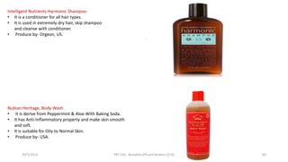 .
Intelligent Nutrients Harmonic Shampoo-
• It is a conditioner for all hair types.
• It is used in extremely dry hair, skip shampoo
and cleanse with conditioner.
• Produce by- Orgeon, US.
Nubian Heritage, Body Wash
• It is derive from Peppermint & Aloe With Baking Soda.
• It has Anti-Inflammatory property and make skin smooth
and soft.
• It is suitable for Oily to Normal Skin.
• Produce by- USA.
29/5/2014 PBT-510 Biosafety,IPR and Bioetics {2+0} 64
 