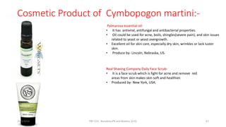 Cosmetic Product of Cymbopogon martini:-
Palmarosa essential oil-
• It has antiviral, antifungal and antibacterial properties.
• Oil could be used for acne, boils, shingles(severe pain), and skin issues
related to yeast or yeast overgrowth.
• Excellent oil for skin care, especially dry skin, wrinkles or lack luster
skin.
• Produce by- Lincoln, Nebraska, US.
Real Shaving Company Daily Face Scrub-
• It is a face scrub which is fight for acne and remove red
areas from skin makes skin soft and healthier.
• Produced by- New York, USA.
29/5/2014 PBT-510 Biosafety,IPR and Bioetics {2+0} 67
 