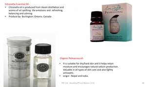 .
Organic Palmarosa oil-
• It is suitable for dry/hard skin and it helps retain
moisture and encourages natural sebum production.
Valuable in all types of skin care and also lightly
antiseptic.
• origin - Nepal and India.
Citronella Essential Oil-
• Citronella oil is produced from steam distillation and
aroma of oil uplifting the emotions and refreshing,
balancing and calming.
• Produce by- Burlington, Ontario. Canada
29/5/2014 PBT-510 Biosafety,IPR and Bioetics {2+0} 68
 