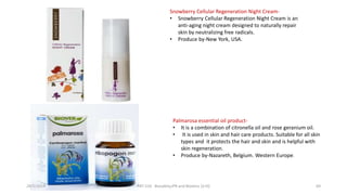 Snowberry Cellular Regeneration Night Cream-
• Snowberry Cellular Regeneration Night Cream is an
anti-aging night cream designed to naturally repair
skin by neutralizing free radicals.
• Produce by-New York, USA.
Palmarosa essential oil product-
• It is a combination of citronella oil and rose geranium oil.
• It is used in skin and hair care products. Suitable for all skin
types and it protects the hair and skin and is helpful with
skin regeneration.
• Produce by-Nazareth, Belgium.. Western Europe.
29/5/2014 PBT-510 Biosafety,IPR and Bioetics {2+0} 69
 