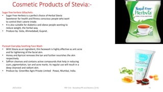 Cosmetic Products of Stevia:-
29/5/2014 PBT-510 Biosafety,IPR and Bioetics {2+0} 74
Sugar free herbvia 50Sachets-
• Sugar Free Herbvia is a perfect choice of Herbal Stevia
Sweetener for health and fitness conscious people who want
to control their calorie intake.
• It is also suitable for diabetics and obese people wanting to
reduce weight, the herbal way.
• Produce by- Gota, Ahmedabad, Gujarat.
Puresati Everyday Soothing Face Wash-
• With Stevia as an ingredient, this facewash is highly effective as anti acne
and for tightening of the facial skin.
• Honey and Apricot removes the tan and further nourishes the skin
respectively.
• Saffron cleanses and contains active compounds that help in reducing
scars, pigmentation, tan and acne marks. Its regular use will result in a
deep cleansed and radiant skin.
• Produce by- GreenRev Agro Private Limited Powai, Mumbai, India.
 