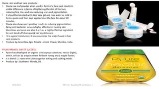 29/5/2014 PBT-510 Biosafety,IPR and Bioetics {2+0} 75
Stevia skin and hair care products-
• Stevia raw leaf powder when used in form of a face pack results in
visible difference in terms of tightening the skin of the face,
reducing fine lines and also reducing scars and pigmentation.
• It should be blended with Aloe Vera gel and rose water or milk to
form a paste and then kept applied over the face for about 20
minutes.
• Stevia also shows very positive results in reducing pigmentation.
Being anti bacterial, stevia is highly effective in healing skin
blemishes and acne and also it acts as a highly effective ingredient
for anti dandruff shampoo & hair conditioners.
• It is a good moisturizer, it also nourishes the scalp if used in hair
care products.
• Produce by-GreenRev Agro Private Limited Powai, Mumbai, India.
PYURE BRANDS: SWEET SUCCESS-
• Pyure has developed an organic stevia syrup substitute, nectür (right),
which, will act as a replacement for both honey and a maple flavors.
• it is blend 1:1 ratio with table sugar for baking and cooking needs.
• Produce by- Southwest Florida, US.
 