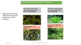 Biodiversity of medicinal plants
Bryophytes (nonvascular
plants, e.g. liverwort and
moss) - 15,350 species.
Seedless vascular plants
(commonly called fern) -
12, 157 species
Gymnosperm - 760
species.
Angiosperm 250,0> 00
species
29/5/2014 PBT-510 Biosafety,IPR and Bioetics {2+0} 8
• Angiosperms (flowering
plants) were the original
source of most plant
medicines.
 