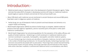 Introduction:-
• Medicinal plants play an important role in the development of potent therapeutic agents. Today
estimate that about 80 % of people in developing countries still relays on traditional medicine
based largely on species of plants and animals for their primary health care.
• About 500 plants with medicinal use are mentioned in ancient literature and around 800 plants
have been used in indigenous systems of medicine.
• Herbal drugs are use of therapeutic herbs to prevent and treat diseases and ailments or to
support health and healing.
• World Health Organization (WHO) has distinct herbal drugs as complete, labeled medicinal
products that have vigorous ingredients, aerial or secretive parts of the plant or other plant
material or combinations.
• World Health Organization has set precise guidelines for the evaluation of the safety, efficacy, and
quality of herbal medicines . Herbal drug is a chief constituent in traditional medicine and a
common constituent in ayurvedic, homeopathic, naturopathic and other medicine systems.
• The use of herbal drugs due to toxicity and side effects of allopathic medicines, has led to rapid increase
in the number of herbal drug manufacturers. For the past few decades, herbal drugs have been more
and more consumed by the people with no prescription. These drugs have survived real world testing
and thousands of years of human testing. Some drugs have been discontinued due to their toxicity,
while others have been modified or combined with additional herbs to counterbalance side effects.
29/5/2014 PBT-510 Biosafety,IPR and Bioetics {2+0} 80
 
