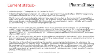 Current status:-
• Indian drug majors: "20%+ growth in 2013, driven by exports“.
• India's leading pharmaceutical players will continue to experience revenue growth of over 20% this year, primarily
led by exports and especially to the US, says a new report from India Ratings.
• The US market will remain Indian pharma's main focus area in the medium to short term, mainly because of the
sheer size of generic opportunities there, it says. The US generic market, now worth about $100 billion, could grow
at an annual average rate of around 8%-9% in the medium term, due to patent expiries - set to be worth around
$125 billion during 2013-15 - coupled with pro-generic policies.
• The report also sees continued good growth for Indian-made generics in other developed and "pharmerging"
markets, due to patent expiries and cost-cutting measures by payers. On the back of this increasing demand, exports
now account for 60% of the Indian pharma sector's total revenues and they grew by an annual average of 19%
between 2008 and 2012. In January-October 2012, Indian drug exports were worth 620 billion rupees, an increase
of around 28% year-on-year.
• MCE Society's Interdisciplinary Science and Technology Research Academy located at Azam Campus Pune organised
2nd international conference on herbal and synthetic drug studies at Azam campus in association with University of
Kansas Cancer Centre (UKCC), USA here recently.
• The objective of the conference was to bring the scientists community together to discuss the advances in the
preparation of herbal and synthetic drugs, finding new experimental methodologies for their characterisation using
various analytical/biochemical techniques and their applications. Speakers of conference was from USA, England,
Germany and national research institutes of India such as IICT {Indian Institute of Commerce and Trade},lucknow
and NIAB (Hyderabad), NCI (Kolkata) {National Cancer Institute}, Lupin Research Park (Pune), Suarashtra University
(Rajkot), IIT Madras (Chennai).
29/5/2014 PBT-510 Biosafety,IPR and Bioetics {2+0} 81
 