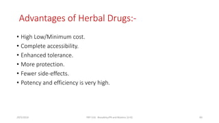 Advantages of Herbal Drugs:-
• High Low/Minimum cost.
• Complete accessibility.
• Enhanced tolerance.
• More protection.
• Fewer side-effects.
• Potency and efficiency is very high.
29/5/2014 PBT-510 Biosafety,IPR and Bioetics {2+0} 83
 