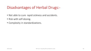 Disadvantages of Herbal Drugs:-
• Not able to cure rapid sickness and accidents.
• Risk with self-dosing.
• Complexity in standardizations.
29/5/2014 PBT-510 Biosafety,IPR and Bioetics {2+0} 84
 