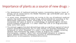 Importance of plants as a source of new drugs :-
• The development of traditional medicinal systems incorporating plants as means of
therapy can be traced back to the Middle Paleolithic age some 60,000 years ago as
found from fossil studies .
• In recent times, developed countries are turning to the use of traditional medicinal
systems that involve the use of herbal drugs and remedies18 and according to the
World Health Organization (WHO), almost 65% of the world’s population has
incorporated the value of plants as a methodology of medicinal agents into their
primary modality of health care . It is often noted that 25% of all drugs prescribed
today come from plants.
• This estimate suggests that plant-derived drugs make up a significant segment of natural
product– based pharmaceuticals. Out of many families of secondary metabolites, or
compounds on which the growth of a plant is not dependent, nitrogen containing
alkaloids have contributed the largest number of drugs to the modern
pharmacopoeia, ranging in effects from anticholinergics (atropine) to analgesics
(opium alkaloids) and from antiparasitics (quinine) to anticholinesterases
(galantamine) to antineoplastics (vinblastine/vincristine).
29/5/2014 PBT-510 Biosafety,IPR and Bioetics {2+0} 85
 