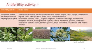 Antifertility activity :-
Antifertility activity :- Herbal plants
A drugs that inhibits
the ability to produce
offspring,contraceptive
Amaranthus retroflexus, Artabotrys odoratissimus, Barberis vulgaris, Carica papaya, Dieffenbachia
seguine, Evodia rutacapra, Fatsia horrid, Ferula assafoetida, Hibiscus
rosasinensis, Lonicera ciliosa, , Magnolia virginiana, Mardenia cundurango, Pisum sativum,
Podophyllu peltatum, Punica granatum, Raphanus sativus, Rehmannia glutinosa, Semecarpus
anacardium, Sesbania sesban, Stemona japonica, Thuja occidentalis, Taxus baccata and Verbena
officinalis
29/5/2014 PBT-510 Biosafety,IPR and Bioetics {2+0} 93
Amaranthus retroflexus Artabotrys odoratissimus Berberis vulgaris Evodia rutaecarpa Ferula assafoetida
 