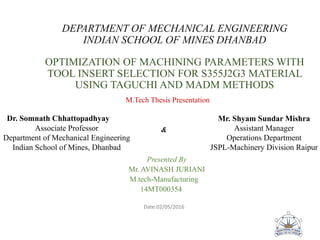 DEPARTMENT OF MECHANICAL ENGINEERING
INDIAN SCHOOL OF MINES DHANBAD
OPTIMIZATION OF MACHINING PARAMETERS WITH
TOOL INSERT SELECTION FOR S355J2G3 MATERIAL
USING TAGUCHI AND MADM METHODS
M.Tech Thesis Presentation
&
Presented By
Mr. AVINASH JURIANI
M.tech-Manufacturing
14MT000354
Date:02/05/2016
Dr. Somnath Chhattopadhyay
Associate Professor
Department of Mechanical Engineering
Indian School of Mines, Dhanbad
Mr. Shyam Sundar Mishra
Assistant Manager
Operations Department
JSPL-Machinery Division Raipur
 