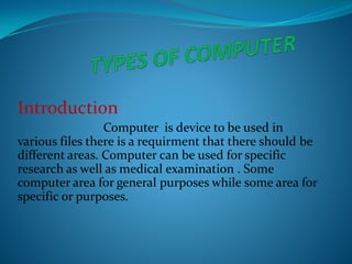 Introduction
Computer is device to be used in
various files there is a requirment that there should be
different areas. Computer can be used for specific
research as well as medical examination . Some
computer area for general purposes while some area for
specific or purposes.
Introduction
Computer is device to be used in
various files there is a requirment that there should be
different areas. Computer can be used for specific
research as well as medical examination . Some
computer area for general purposes while some area for
specific or purposes.
 