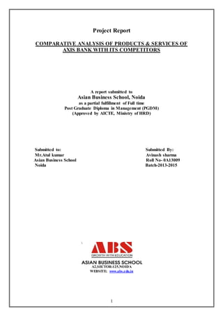 1
Project Report
COMPARATIVE ANALYSIS OF PRODUCTS & SERVICES OF
AXIS BANK WITH ITS COMPETITORS
A report submitted to
Asian Business School, Noida
as a partial fulfillment of Full time
Post Graduate Diploma in Management (PGDM)
(Approved by AICTE, Ministry of HRD)
Submitted to: Submitted By:
Mr.Atul kumar Avinash sharma
Asian Business School Roll No- 0A13009
Noida Batch-2013-2015
A2,SECTOR-125,NOIDA
WEBSITE: www.abs.edu.in
 