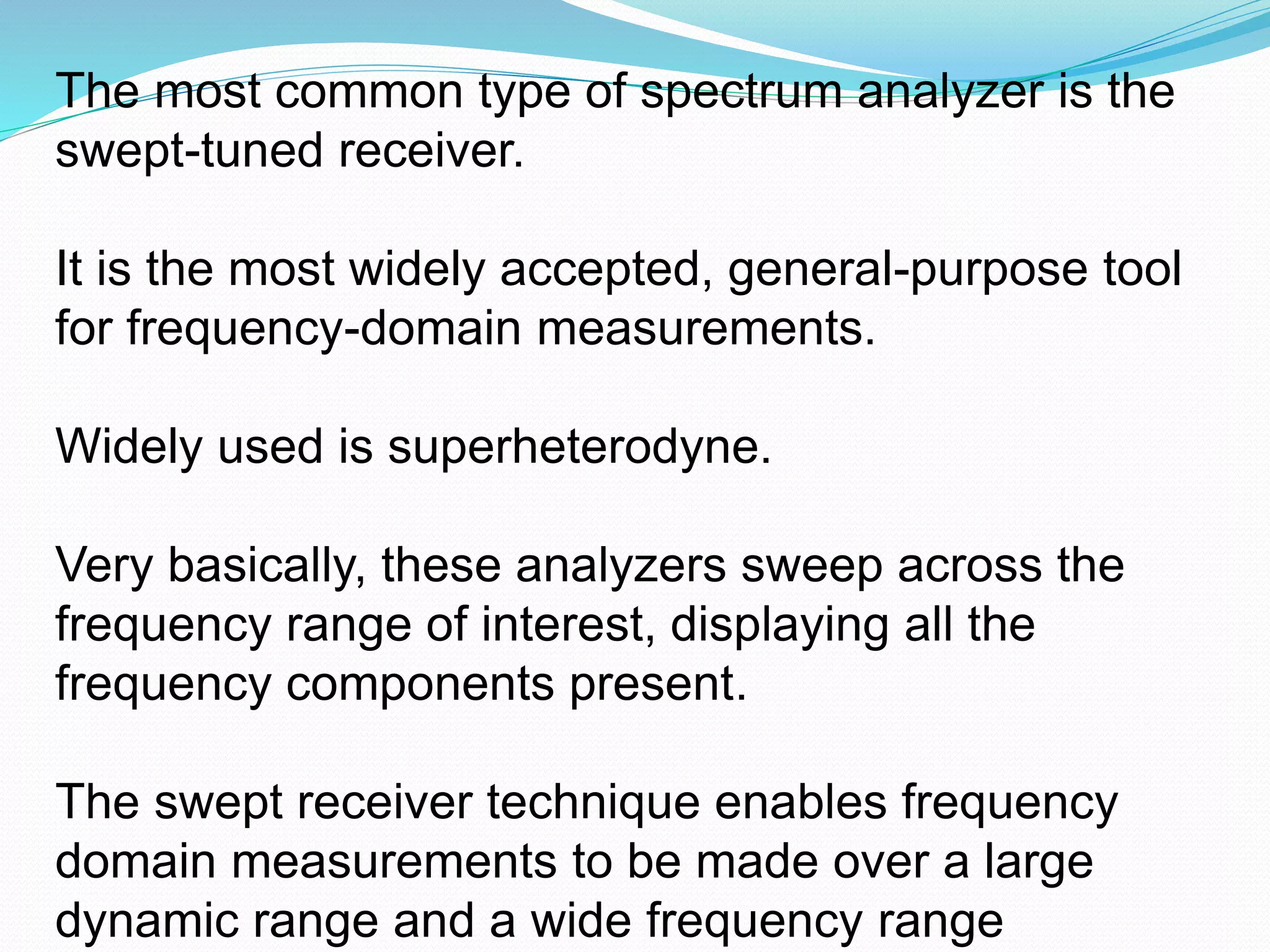 The most common type of spectrum analyzer is the 
swept-tuned receiver. 
It is the most widely accepted, general-purpose tool 
for frequency-domain measurements. 
Widely used is superheterodyne. 
Very basically, these analyzers sweep across the 
frequency range of interest, displaying all the 
frequency components present. 
The swept receiver technique enables frequency 
domain measurements to be made over a large 
dynamic range and a wide frequency range 
 
