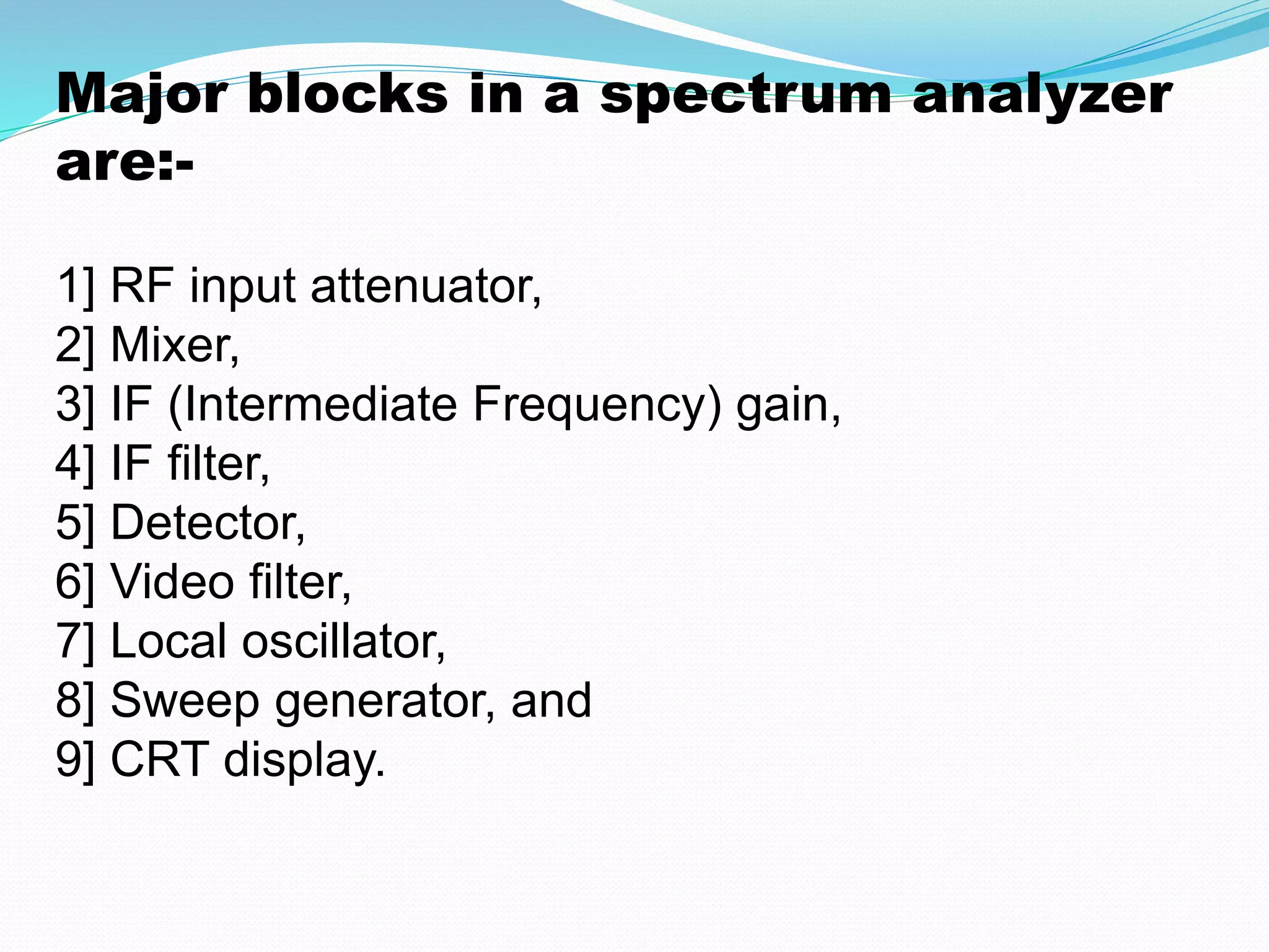 Major blocks in a spectrum analyzer 
are:- 
1] RF input attenuator, 
2] Mixer, 
3] IF (Intermediate Frequency) gain, 
4] IF filter, 
5] Detector, 
6] Video filter, 
7] Local oscillator, 
8] Sweep generator, and 
9] CRT display. 
 