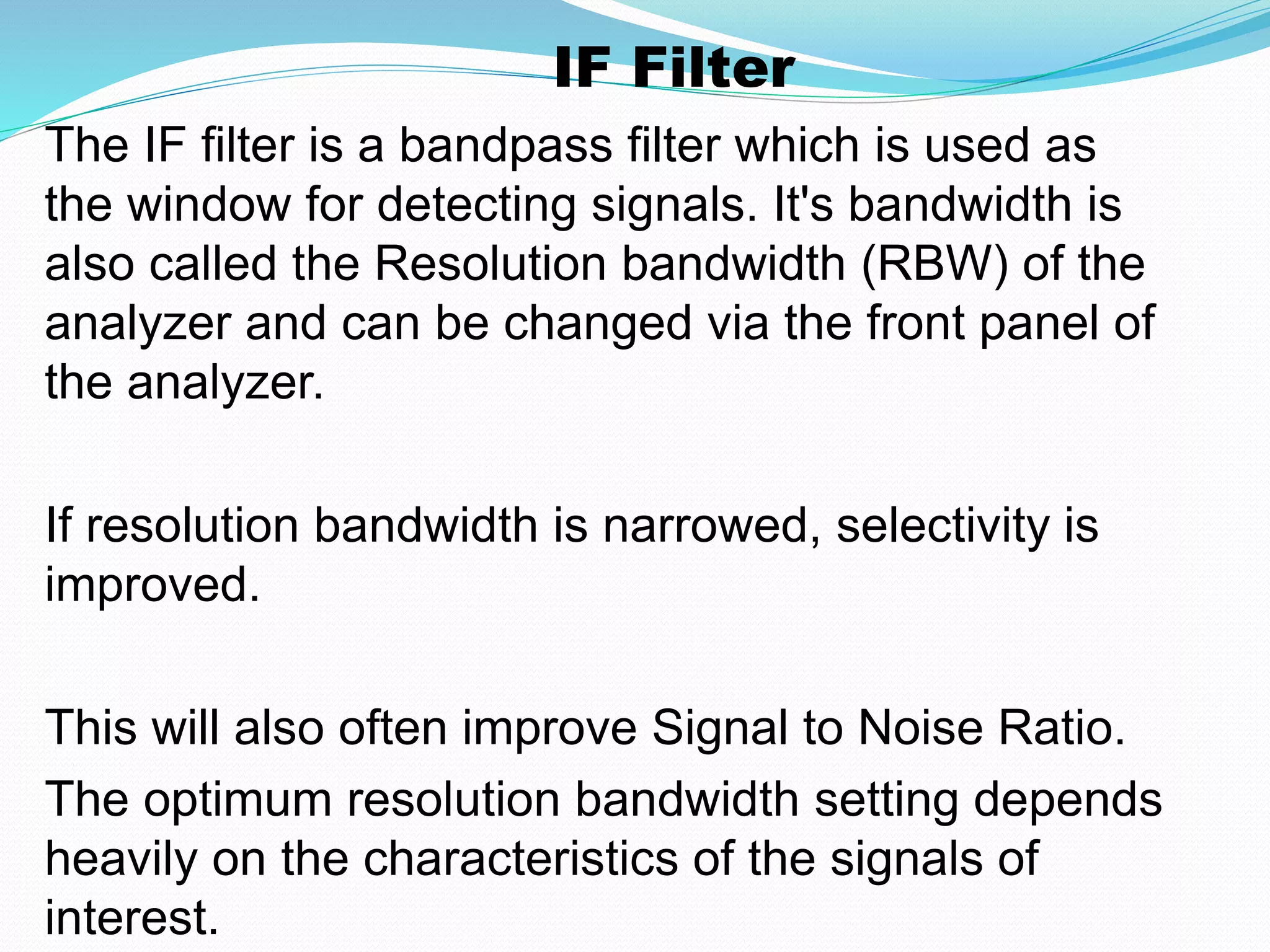 IF Filter 
The IF filter is a bandpass filter which is used as 
the window for detecting signals. It's bandwidth is 
also called the Resolution bandwidth (RBW) of the 
analyzer and can be changed via the front panel of 
the analyzer. 
If resolution bandwidth is narrowed, selectivity is 
improved. 
This will also often improve Signal to Noise Ratio. 
The optimum resolution bandwidth setting depends 
heavily on the characteristics of the signals of 
interest. 
 
