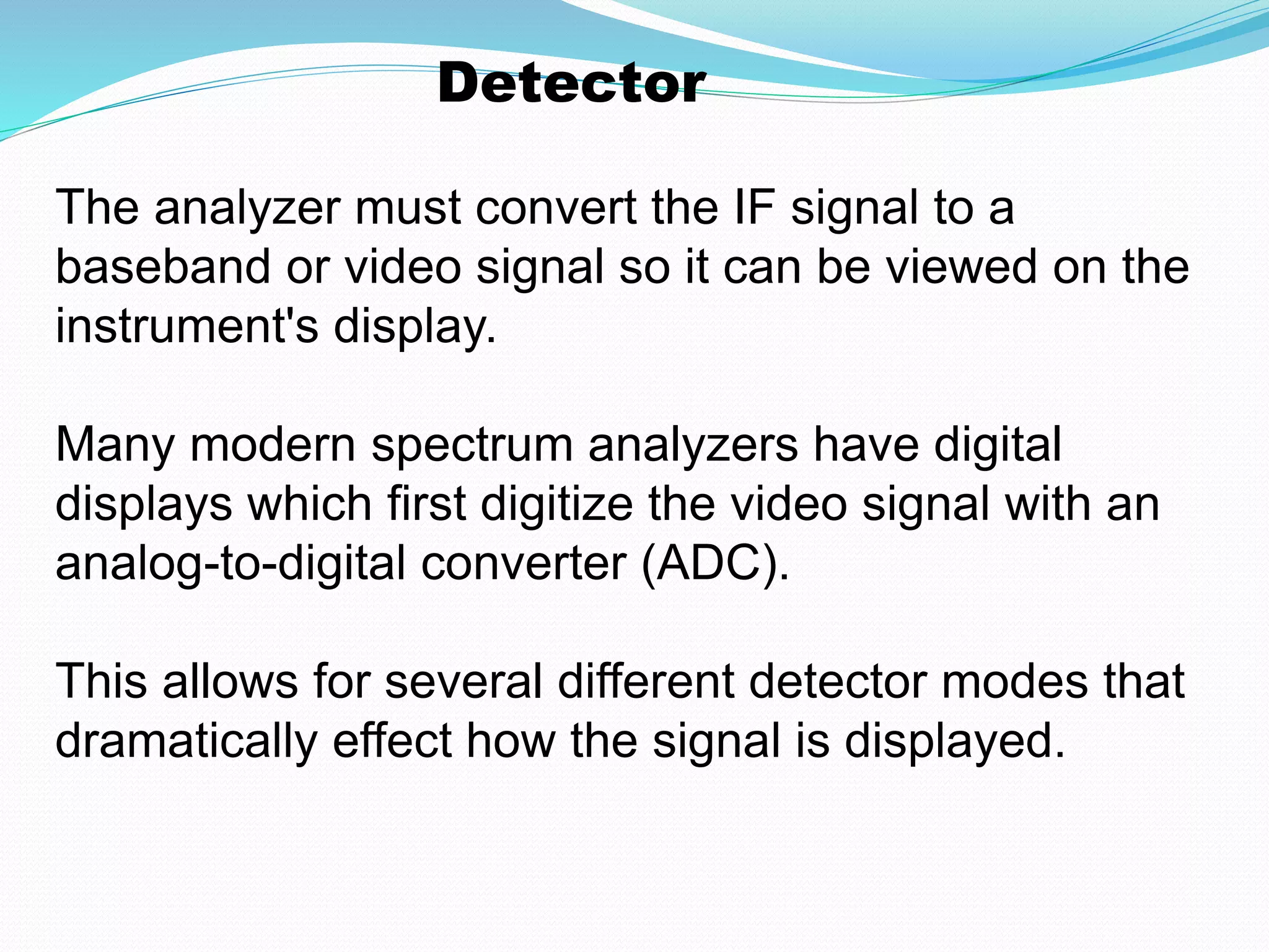 Detector 
The analyzer must convert the IF signal to a 
baseband or video signal so it can be viewed on the 
instrument's display. 
Many modern spectrum analyzers have digital 
displays which first digitize the video signal with an 
analog-to-digital converter (ADC). 
This allows for several different detector modes that 
dramatically effect how the signal is displayed. 
 