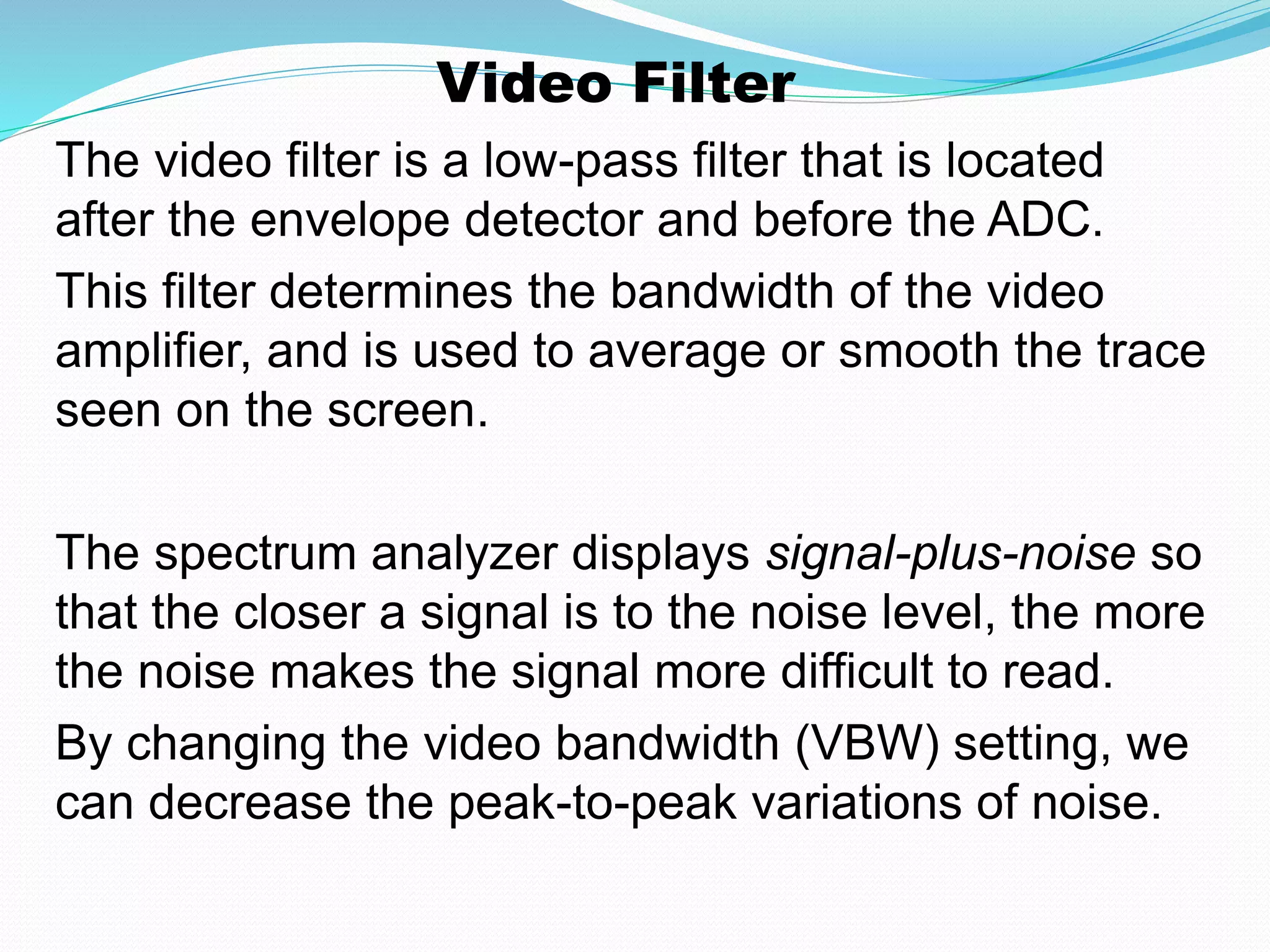 Video Filter 
The video filter is a low-pass filter that is located 
after the envelope detector and before the ADC. 
This filter determines the bandwidth of the video 
amplifier, and is used to average or smooth the trace 
seen on the screen. 
The spectrum analyzer displays signal-plus-noise so 
that the closer a signal is to the noise level, the more 
the noise makes the signal more difficult to read. 
By changing the video bandwidth (VBW) setting, we 
can decrease the peak-to-peak variations of noise. 
 