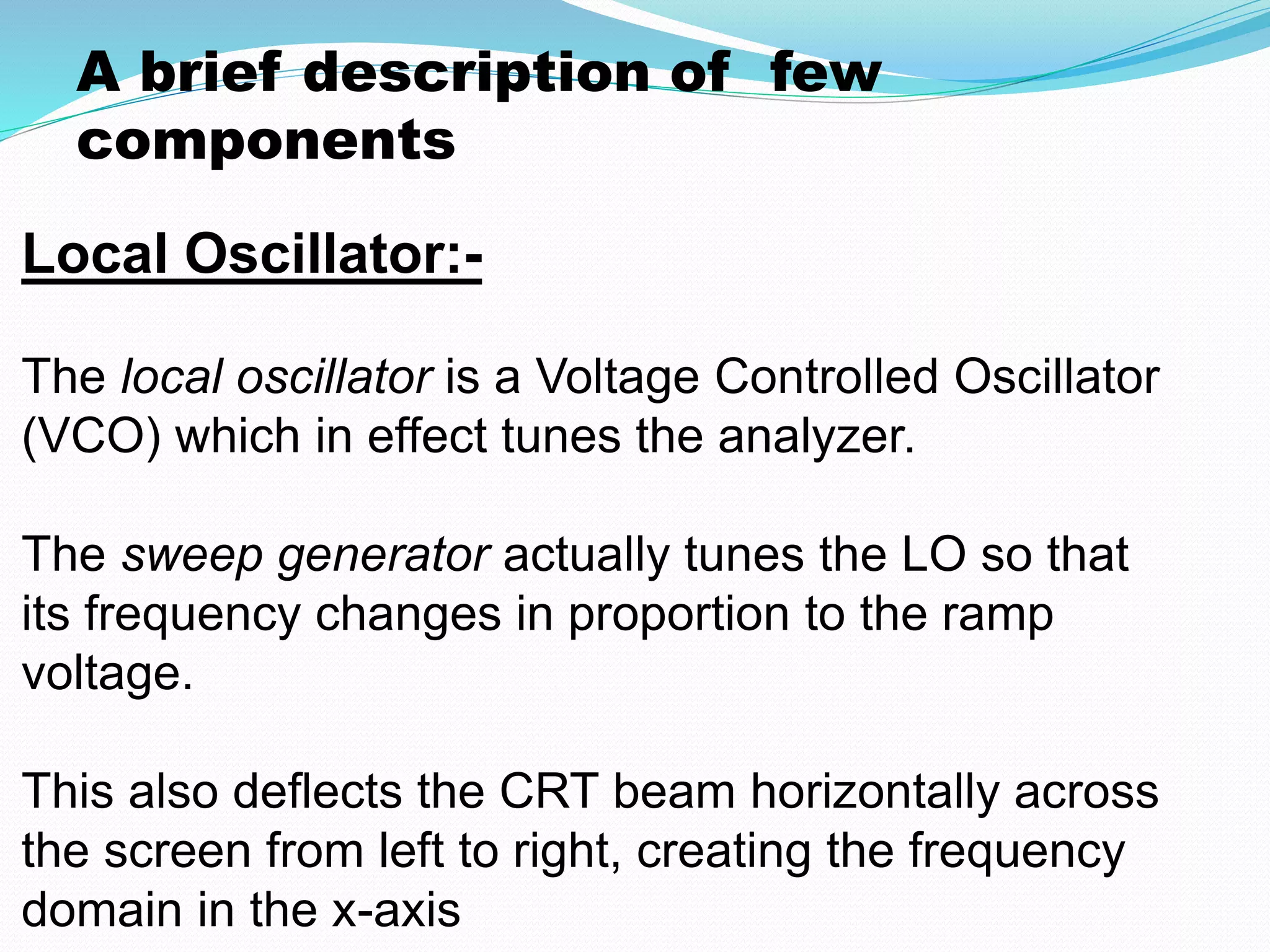 A brief description of few 
components 
Local Oscillator:- 
The local oscillator is a Voltage Controlled Oscillator 
(VCO) which in effect tunes the analyzer. 
The sweep generator actually tunes the LO so that 
its frequency changes in proportion to the ramp 
voltage. 
This also deflects the CRT beam horizontally across 
the screen from left to right, creating the frequency 
domain in the x-axis 
 