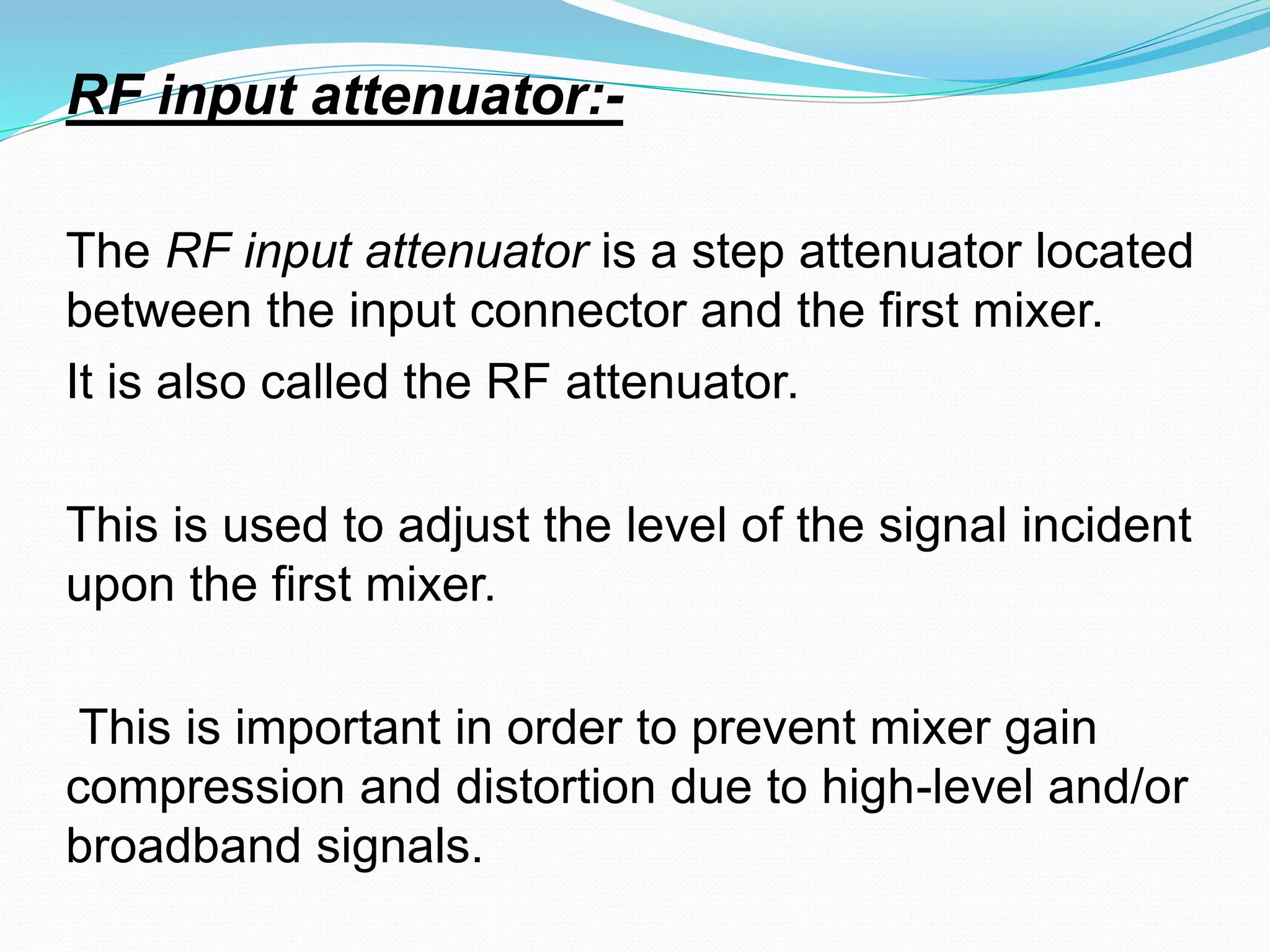 RF input attenuator:- 
The RF input attenuator is a step attenuator located 
between the input connector and the first mixer. 
It is also called the RF attenuator. 
This is used to adjust the level of the signal incident 
upon the first mixer. 
This is important in order to prevent mixer gain 
compression and distortion due to high-level and/or 
broadband signals. 
 