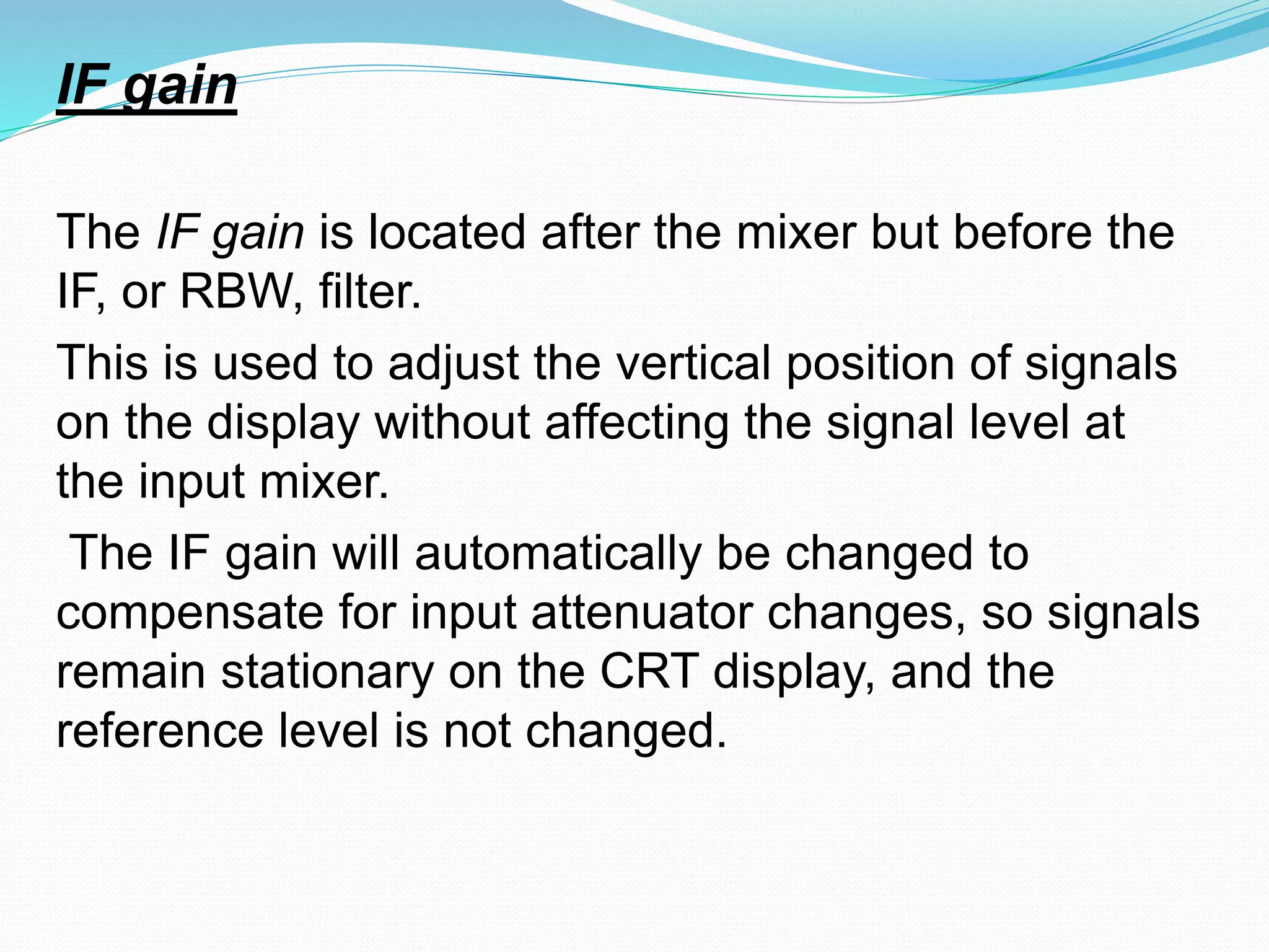 IF gain 
The IF gain is located after the mixer but before the 
IF, or RBW, filter. 
This is used to adjust the vertical position of signals 
on the display without affecting the signal level at 
the input mixer. 
The IF gain will automatically be changed to 
compensate for input attenuator changes, so signals 
remain stationary on the CRT display, and the 
reference level is not changed. 
 