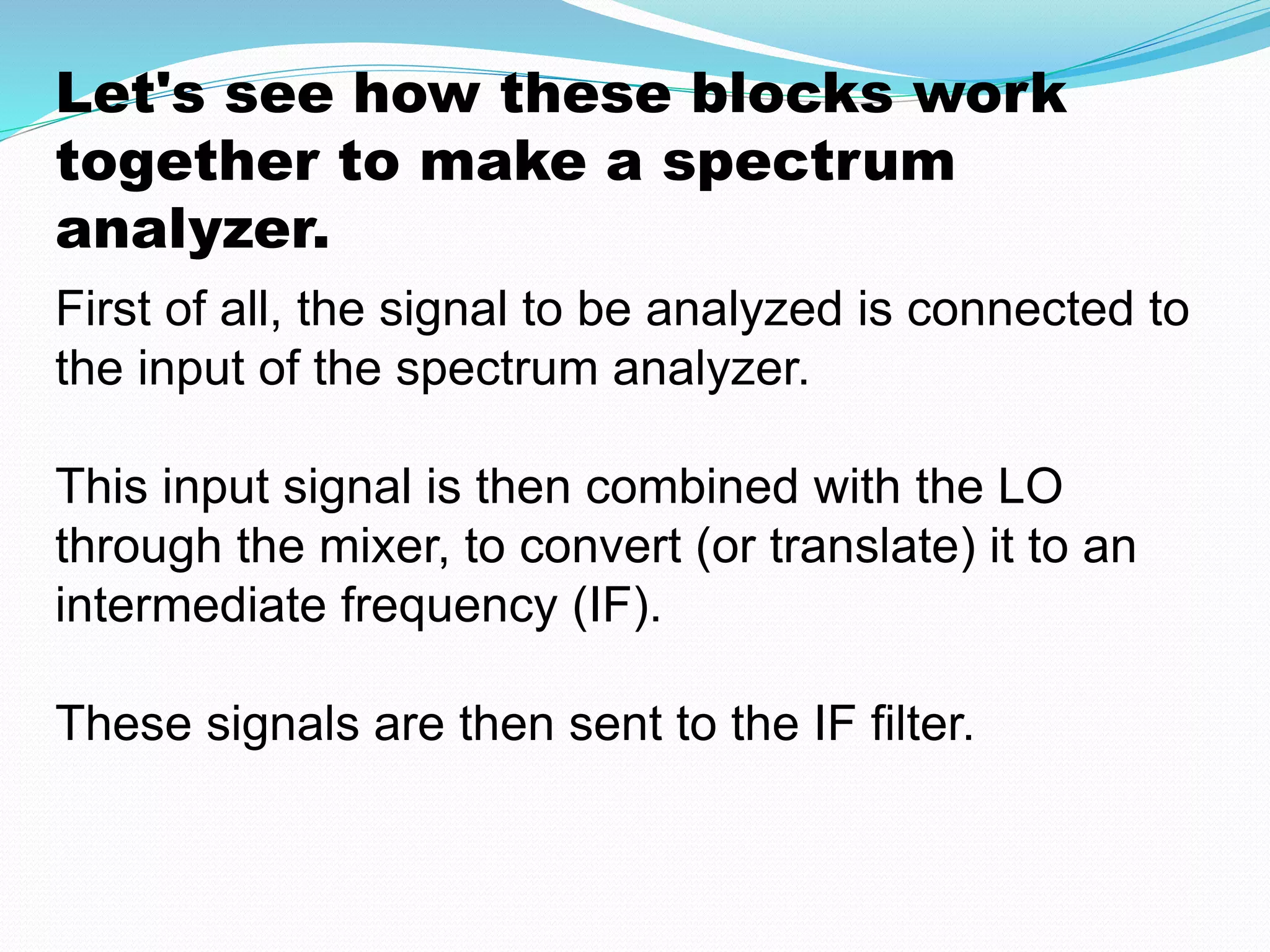 Let's see how these blocks work 
together to make a spectrum 
analyzer. 
First of all, the signal to be analyzed is connected to 
the input of the spectrum analyzer. 
This input signal is then combined with the LO 
through the mixer, to convert (or translate) it to an 
intermediate frequency (IF). 
These signals are then sent to the IF filter. 
 