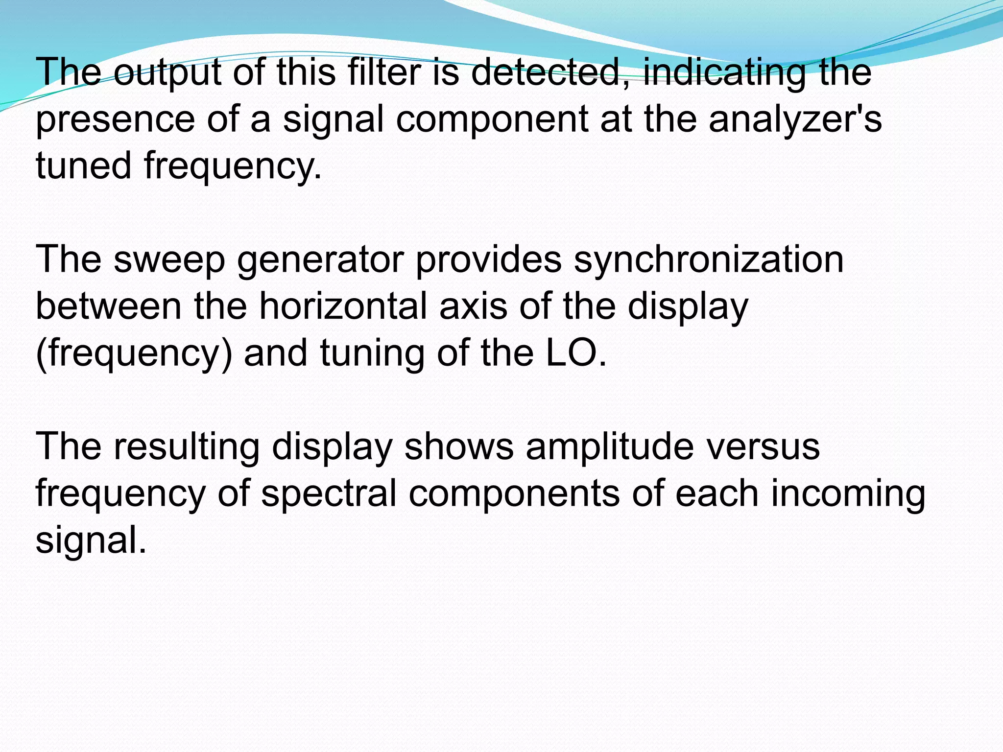 The output of this filter is detected, indicating the 
presence of a signal component at the analyzer's 
tuned frequency. 
The sweep generator provides synchronization 
between the horizontal axis of the display 
(frequency) and tuning of the LO. 
The resulting display shows amplitude versus 
frequency of spectral components of each incoming 
signal. 
 