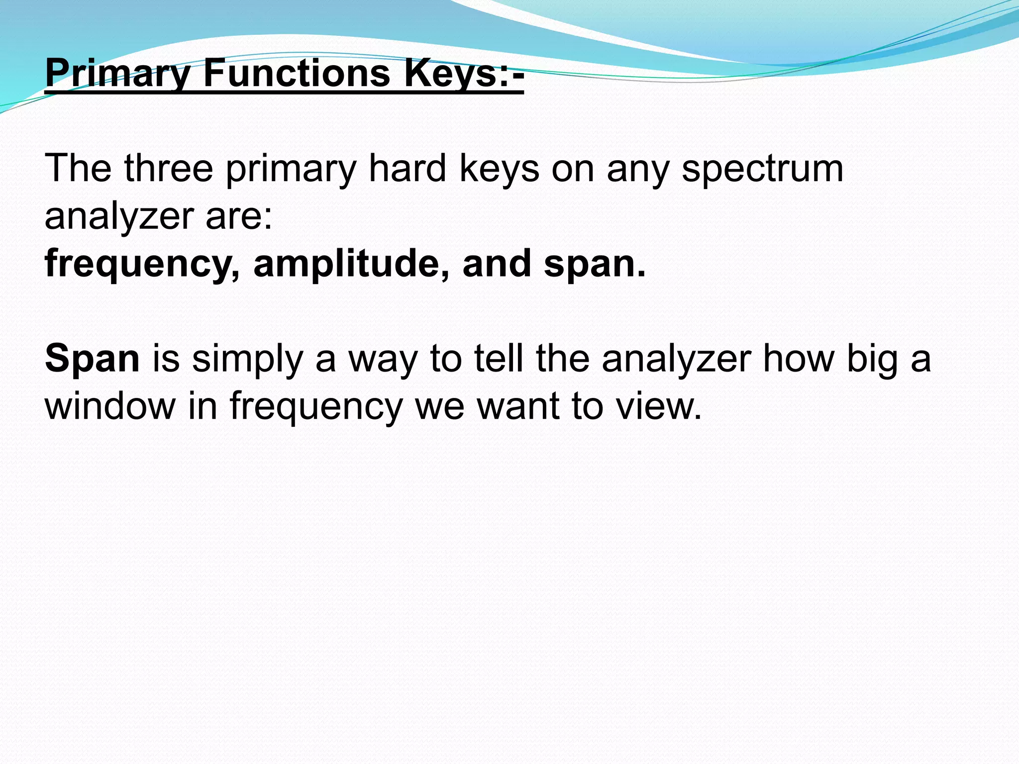 Primary Functions Keys:- 
The three primary hard keys on any spectrum 
analyzer are: 
frequency, amplitude, and span. 
Span is simply a way to tell the analyzer how big a 
window in frequency we want to view. 
 