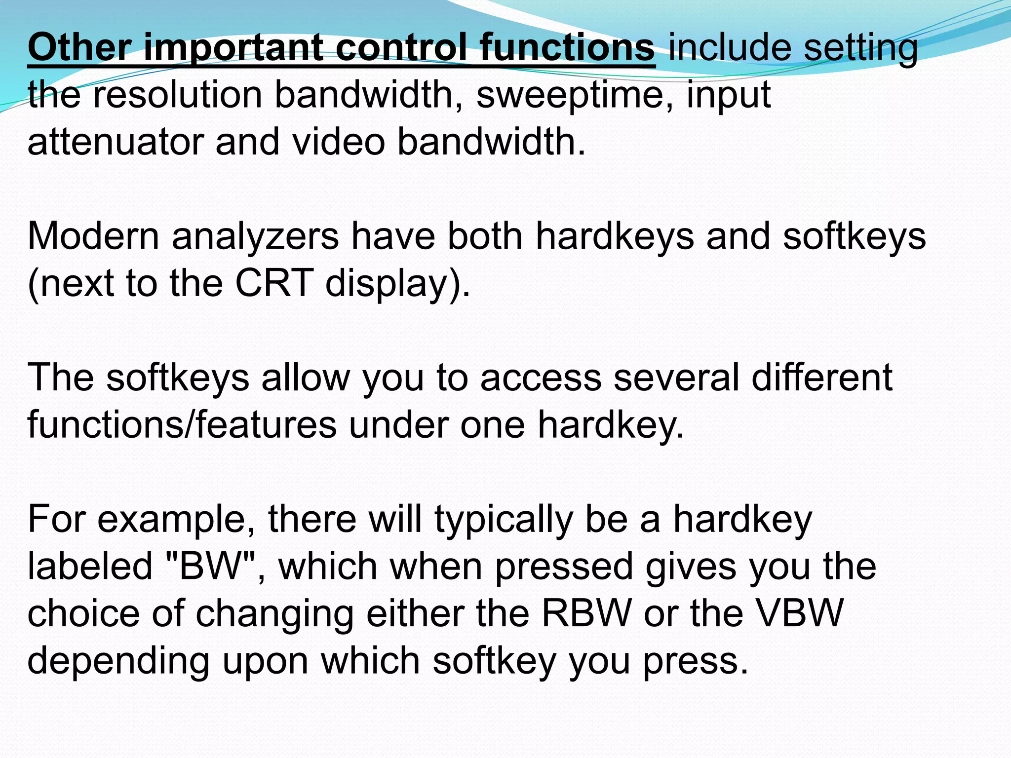 Other important control functions include setting 
the resolution bandwidth, sweeptime, input 
attenuator and video bandwidth. 
Modern analyzers have both hardkeys and softkeys 
(next to the CRT display). 
The softkeys allow you to access several different 
functions/features under one hardkey. 
For example, there will typically be a hardkey 
labeled "BW", which when pressed gives you the 
choice of changing either the RBW or the VBW 
depending upon which softkey you press. 
 