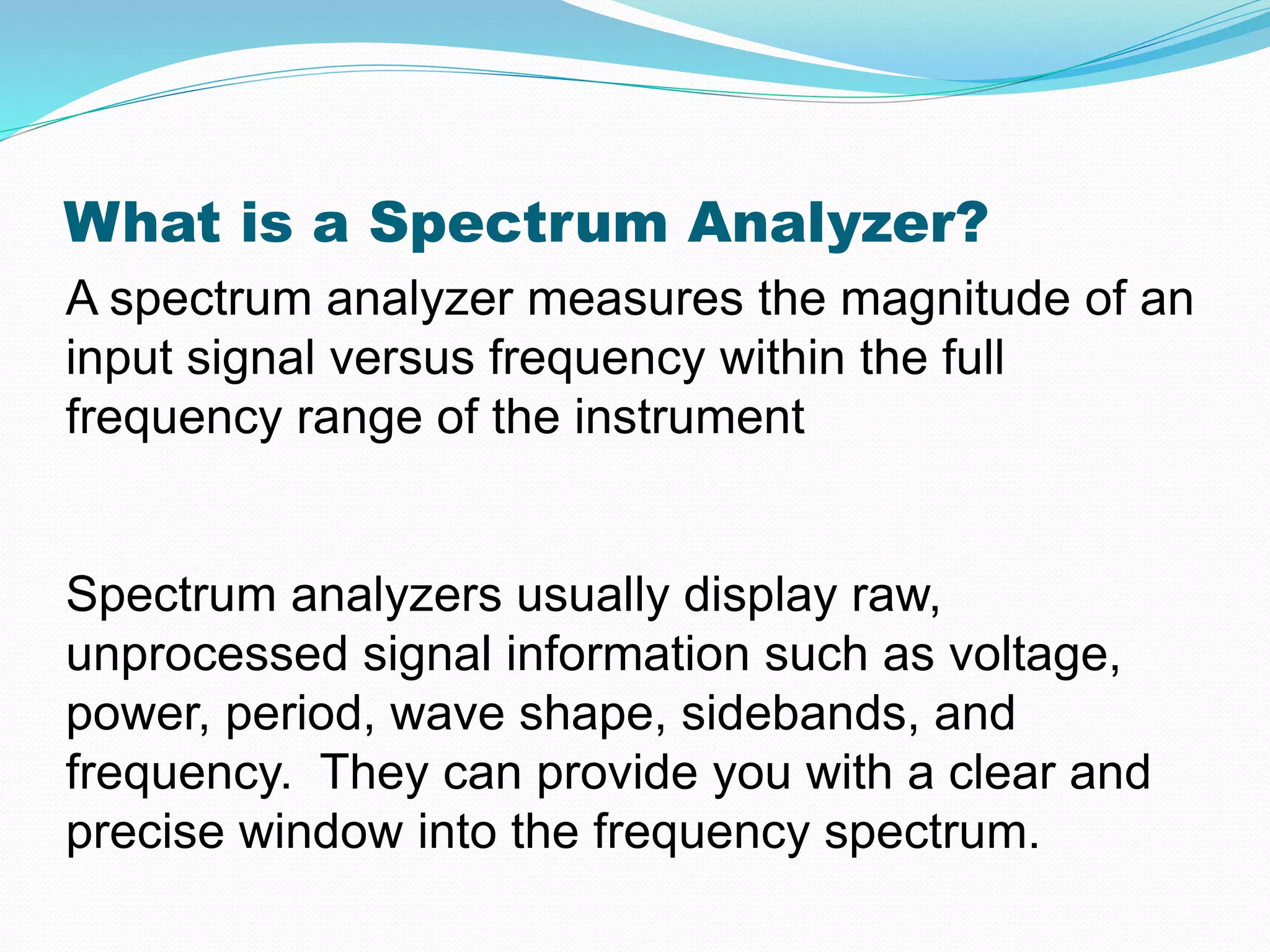 What is a Spectrum Analyzer? 
A spectrum analyzer measures the magnitude of an 
input signal versus frequency within the full 
frequency range of the instrument 
Spectrum analyzers usually display raw, 
unprocessed signal information such as voltage, 
power, period, wave shape, sidebands, and 
frequency. They can provide you with a clear and 
precise window into the frequency spectrum. 
 